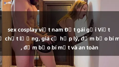 sex cosplay việt nam Đặt gái gọi Việt Nam: Dịch vụ chất lượng, giá cả hợp lý, đảm bảo bí mật và an toàn