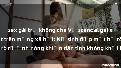 sex gái trẻ không che Vụ scandal gái xinh lộ hàng gây sốt trên mạng xã hội: Nữ sinh đẹp mắt bị rò rỉ ảnh nóng khiến dân tình không khỏi bất ngờ và phẫn nộ!