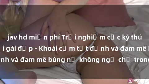 jav hd miễn phí Trải nghiệm cực kỳ thú vị khi làm tình với gái đẹp - Khoái cảm tột đỉnh và đam mê bùng nổ không ngờ chỉ trong một đêm!