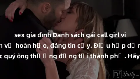 sex gia đình Danh sách gái call girl vip chất lượng, dịch vụ hoàn hảo, đáng tin cậy. Điều hấp dẫn cho các quý ông thượng đẳng tại thành phố. Hãy nhấc máy và đặt lịch ngay!