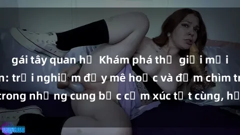 gái tây quan hệ Khám phá thế giới mới với sex người lớn: trải nghiệm đầy mê hoặc và đắm chìm trong những cung bậc cảm xúc tột cùng, hứng khởi và cuốn hút.