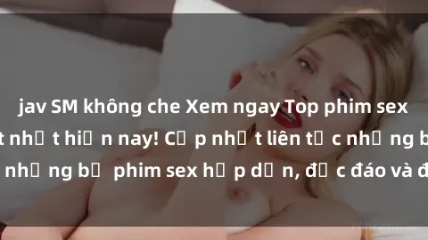 jav SM không che Xem ngay Top phim sex mới nhất đang hot nhất hiện nay! Cập nhật liên tục những bộ phim sex hấp dẫn, độc đáo và đầy kích thích.