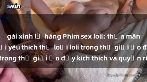 gái xinh lộ hàng Phim sex loli: thỏa mãn đam mê của người yêu thích thể loại loli trong thế giới ảo đầy kích thích và quyến rũ.