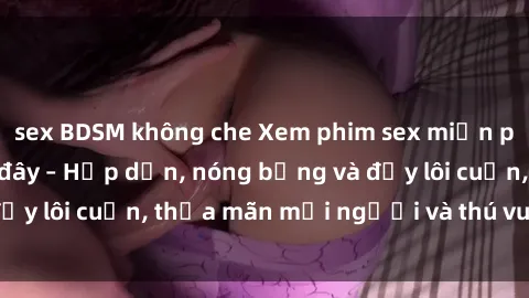 sex BDSM không che Xem phim sex miễn phí online ngay tại đây – Hấp dẫn, nóng bỏng và đầy lôi cuốn, thỏa mãn mọi người và thú vui của bạn!