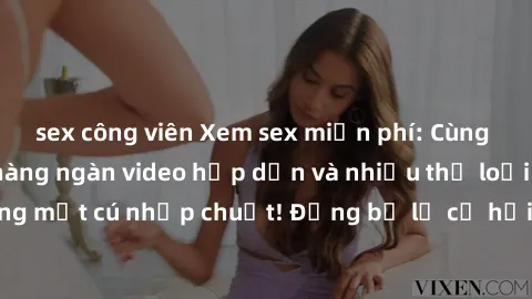 sex công viên Xem sex miễn phí: Cùng trải nghiệm với hàng ngàn video hấp dẫn và nhiều thể loại đa dạng chỉ trong một cú nhấp chuột! Đừng bỏ lỡ cơ hội thưởng thức tuyệt vời này ngay hôm nay!