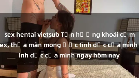 sex hentai vietsub Tận hưởng khoái cảm với gái xinh sex, thỏa mãn mong ước tình dục của mình ngay hôm nay
