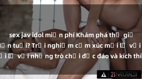 sex jav idol miễn phí Khám phá thế giới sex trực tuyến: Hơn tuổi? Trải nghiệm cảm xúc mới lạ với những trò chơi độc đáo và kích thích người lớn