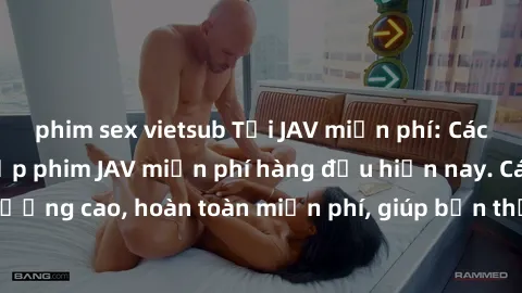 phim sex vietsub Tải JAV miễn phí: Các trang web cung cấp phim JAV miễn phí hàng đầu hiện nay. Các tác phẩm chất lượng cao, hoàn toàn miễn phí, giúp bạn thỏa mãn niềm đam mê mà không tốn kém.