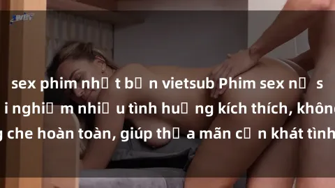 sex phim nhật bản vietsub Phim sex nữ sinh mới nhất: Trải nghiệm nhiều tình huống kích thích, không che hoàn toàn, giúp thỏa mãn cơn khát tình dục của các bạn trẻ