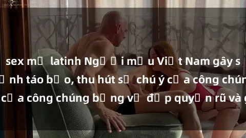 sex mỹ latinh Người mẫu Việt Nam gây sốt với loạt shoot ảnh táo bạo, thu hút sự chú ý của công chúng bằng vẻ đẹp quyến rũ và gợi cảm.