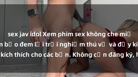 sex jav idol Xem phim sex không che miễn phí tại đây, đảm bảo đem lại trải nghiệm thú vị và đầy kích thích cho các bạn. Không cần đăng ký, hoàn toàn miễn phí.