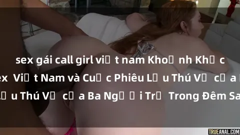 sex gái call girl việt nam Khoảnh Khắc Đầy Kịch Tính: Sex  Việt Nam và Cuộc Phiêu Lưu Thú Vị của Ba Người Trẻ Trong Đêm Say Đắm