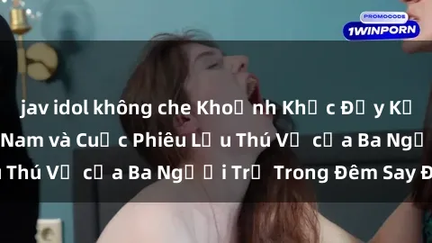 jav idol không che Khoảnh Khắc Đầy Kịch Tính: Sex  Việt Nam và Cuộc Phiêu Lưu Thú Vị của Ba Người Trẻ Trong Đêm Say Đắm