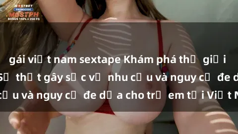 gái việt nam sextape Khám phá thế giới sex loli Việt Nam: Sự thật gây sốc về nhu cầu và nguy cơ đe dọa cho trẻ em tại Việt Nam