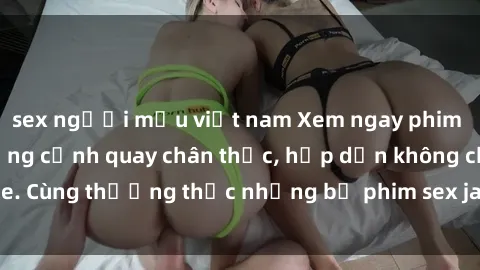 sex người mẫu việt nam Xem ngay phim sex jav HD với những cảnh quay chân thực, hấp dẫn không che. Cùng thưởng thức những bộ phim sex jav HD hot nhất hiện nay!