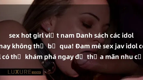sex hot girl việt nam Danh sách các idol JAV hot nhất hiện nay không thể bỏ qua! Đam mê sex jav idol có thể khám phá ngay để thỏa mãn nhu cầu giải trí của mình!