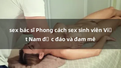 sex bác sĩ Phong cách sex sinh viên Việt Nam độc đáo và đam mê